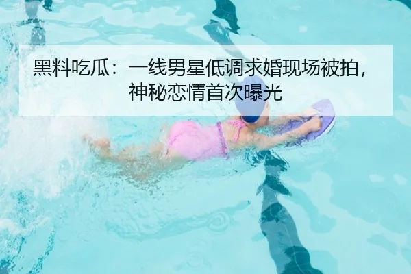 黑料吃瓜：一线男星低调求婚现场被拍，神秘恋情首次曝光